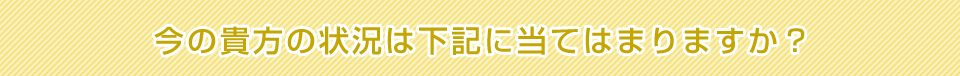 今の貴方の状況は下記に当てはまりますか？