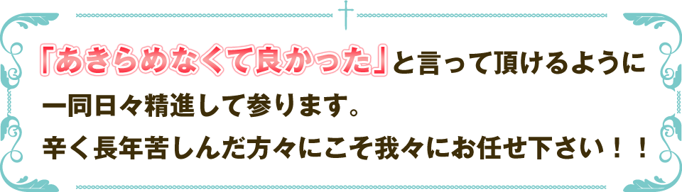 「あきらめなくて良かった」と言って頂けるように一同日々精進して参ります。辛く長年苦しんだ方々にこそ我々にお任せ下さい！！