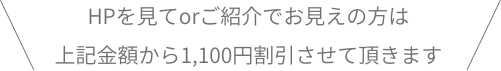 HPを見てorご紹介でお見えの方は上記金額から1,100円割引させて頂きます